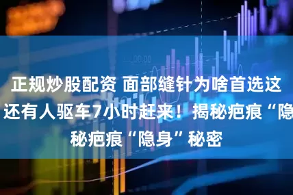 正规炒股配资 面部缝针为啥首选这家医院？还有人驱车7小时赶来！揭秘疤痕“隐身”秘密