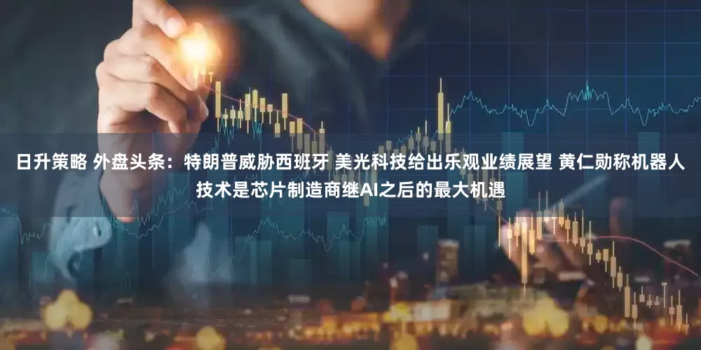 日升策略 外盘头条：特朗普威胁西班牙 美光科技给出乐观业绩展望 黄仁勋称机器人技术是芯片制造商继AI之后的最大机遇