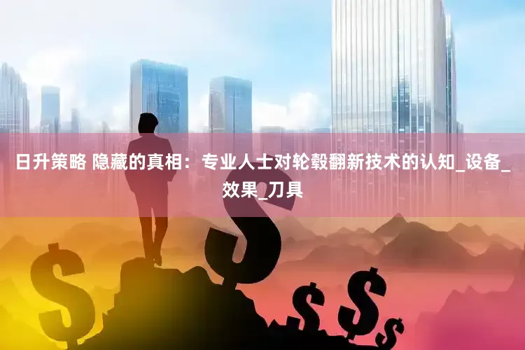 日升策略 隐藏的真相：专业人士对轮毂翻新技术的认知_设备_效果_刀具
