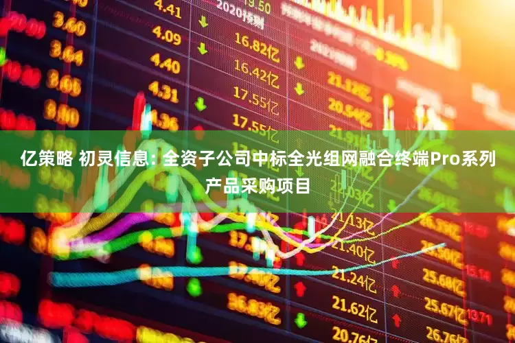 亿策略 初灵信息: 全资子公司中标全光组网融合终端Pro系列产品采购项目