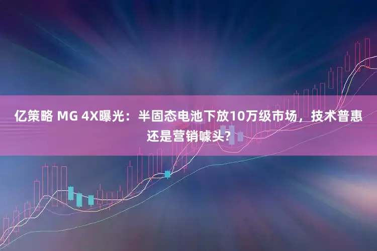 亿策略 MG 4X曝光：半固态电池下放10万级市场，技术普惠还是营销噱头?